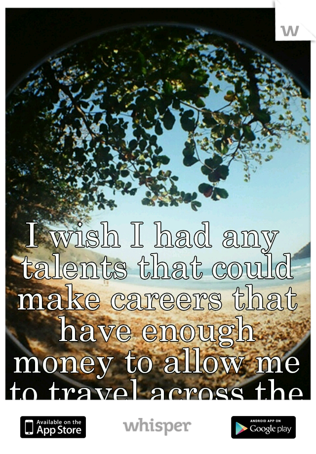 I wish I had any talents that could make careers that have enough money to allow me to travel across the world.