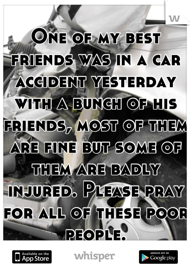 One of my best friends was in a car accident yesterday with a bunch of his friends, most of them are fine but some of them are badly injured. Please pray for all of these poor people.