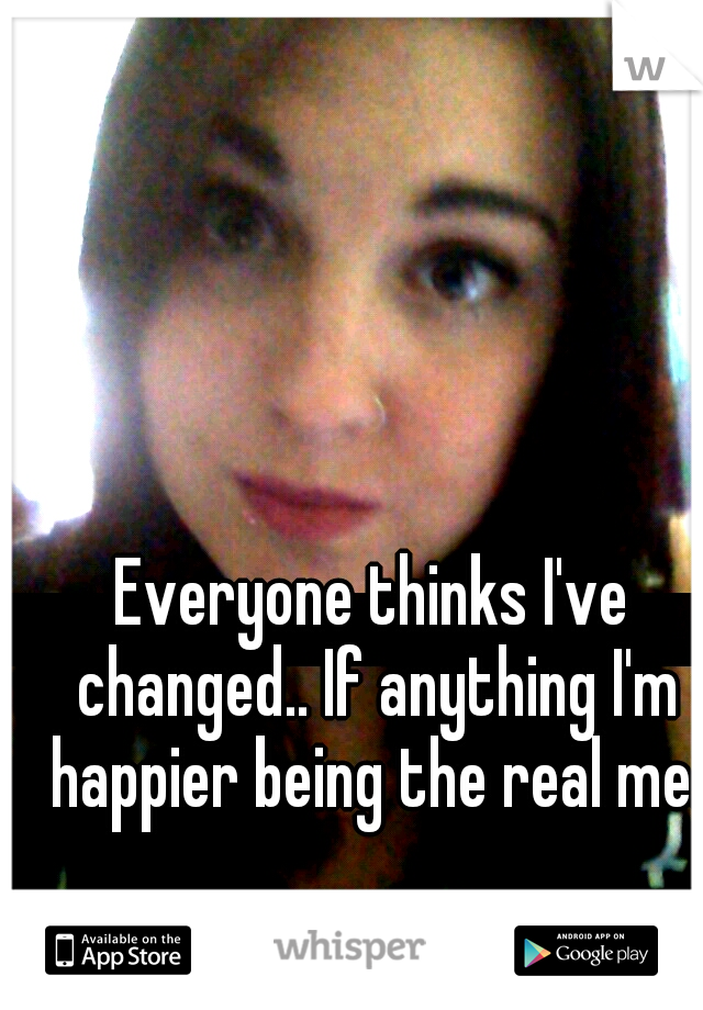 Everyone thinks I've changed.. If anything I'm happier being the real me.