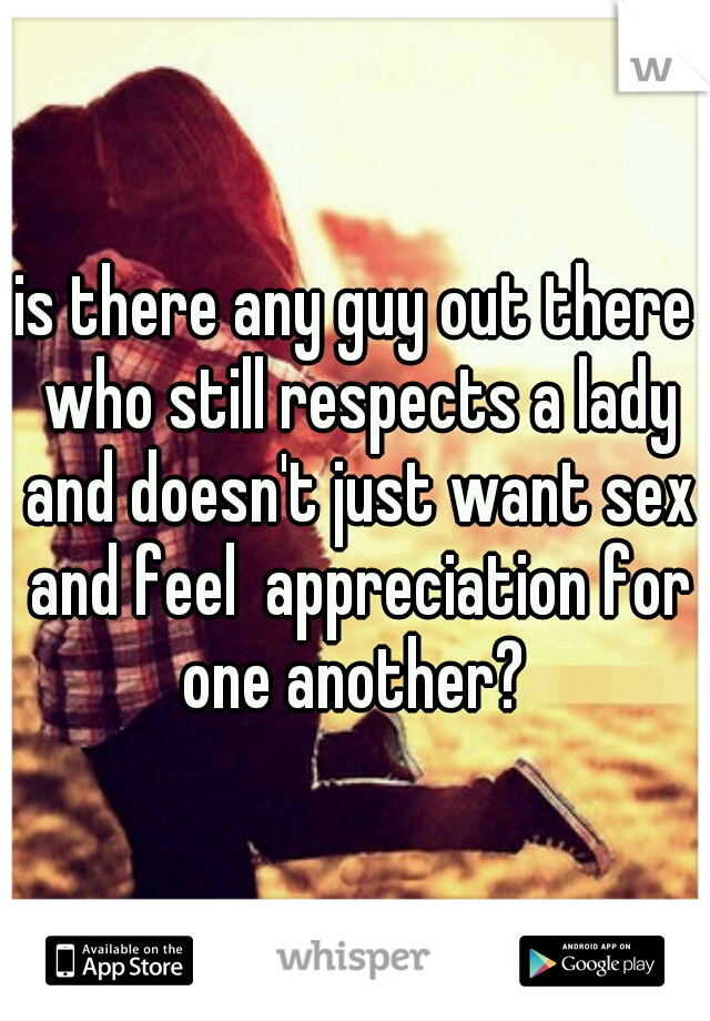 is there any guy out there who still respects a lady and doesn't just want sex and feel  appreciation for one another? 