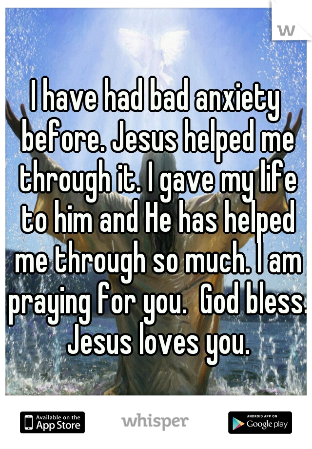 I have had bad anxiety before. Jesus helped me through it. I gave my life to him and He has helped me through so much. I am praying for you.  God bless. Jesus loves you.