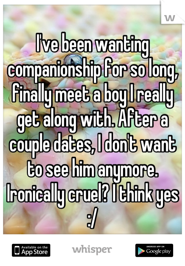 I've been wanting companionship for so long, finally meet a boy I really get along with. After a couple dates, I don't want to see him anymore. Ironically cruel? I think yes :/