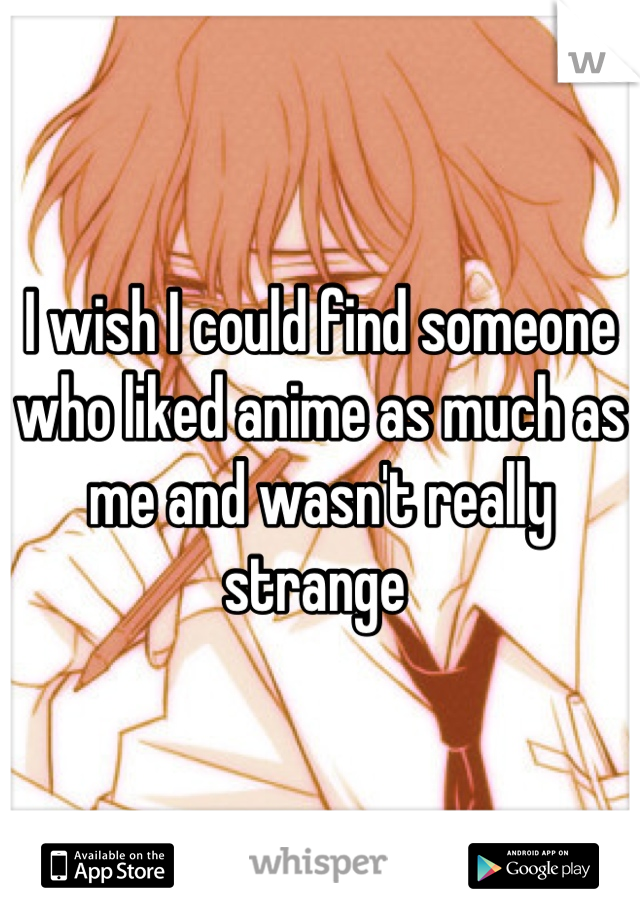 I wish I could find someone who liked anime as much as me and wasn't really strange 