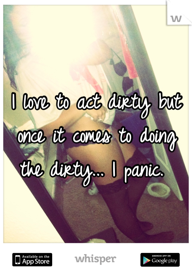 I love to act dirty but once it comes to doing the dirty... I panic. 