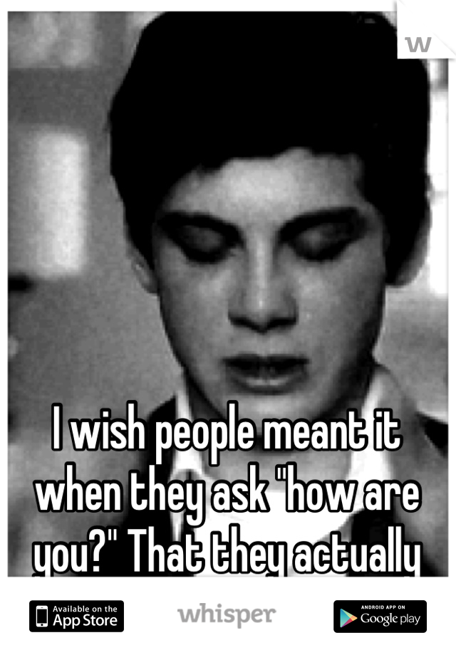 I wish people meant it when they ask "how are you?" That they actually care