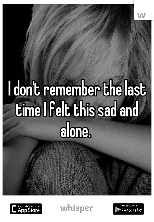 I don't remember the last time I felt this sad and alone. 