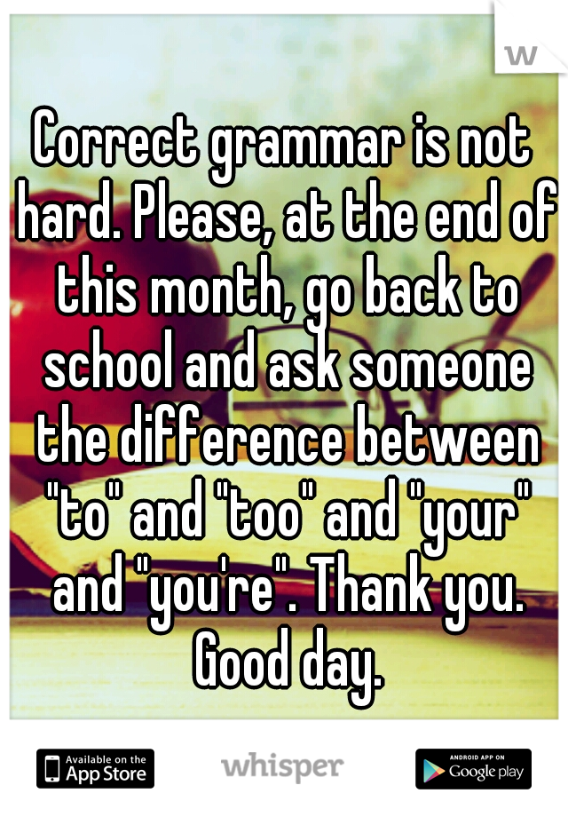 Correct grammar is not hard. Please, at the end of this month, go back to school and ask someone the difference between "to" and "too" and "your" and "you're". Thank you. Good day.