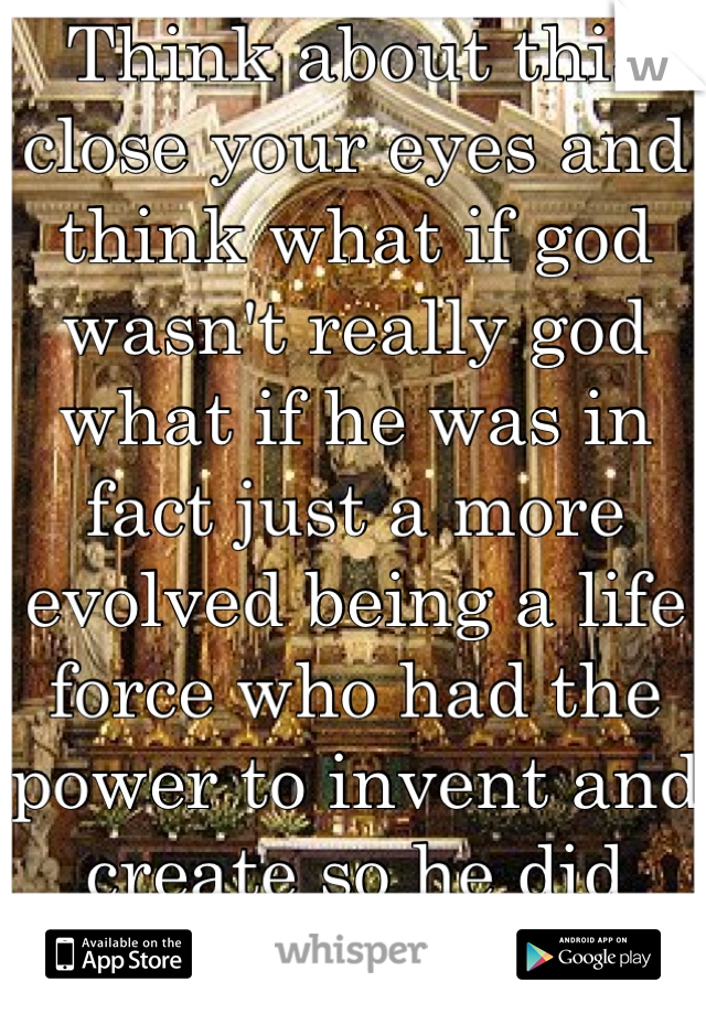 Think about this close your eyes and think what if god wasn't really god what if he was in fact just a more evolved being a life force who had the power to invent and create so he did
Think about it! 