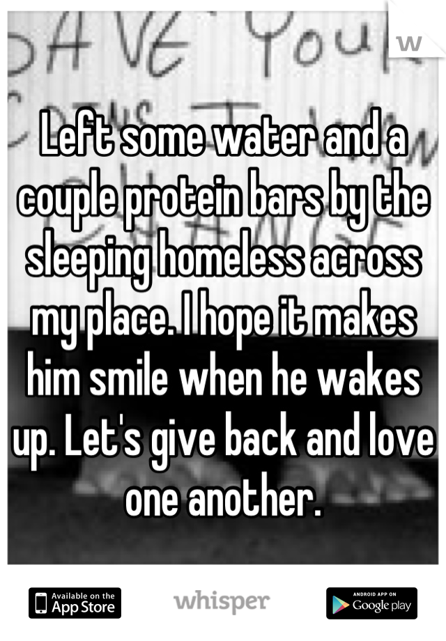 Left some water and a couple protein bars by the sleeping homeless across my place. I hope it makes him smile when he wakes up. Let's give back and love one another.