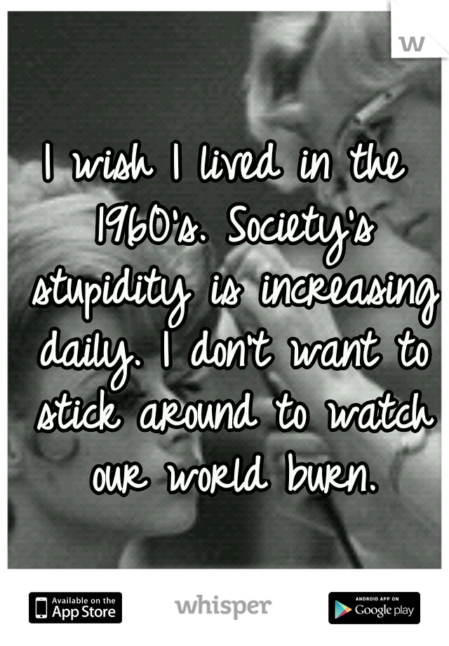 I wish I lived in the 1960's. Society's stupidity is increasing daily. I don't want to stick around to watch our world burn.