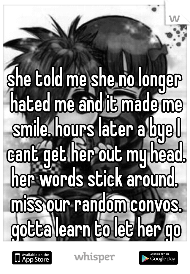 she told me she no longer hated me and it made me smile. hours later a bye I cant get her out my head. her words stick around.  miss our random convos. gotta learn to let her go