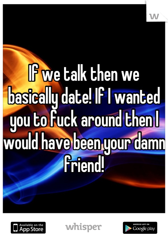 If we talk then we basically date! If I wanted you to fuck around then I would have been your damn friend!
