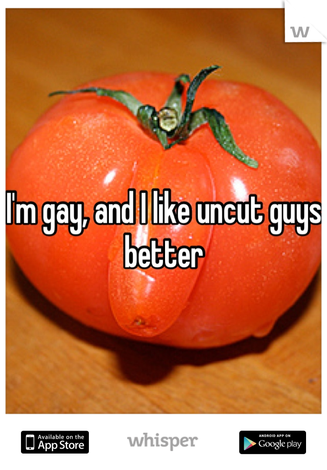 I'm gay, and I like uncut guys better