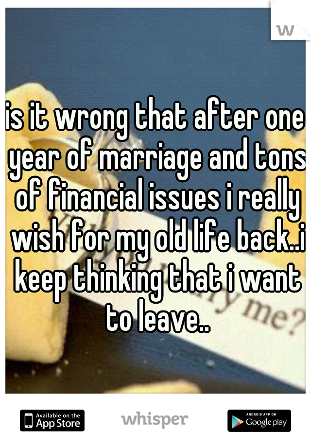 is it wrong that after one year of marriage and tons of financial issues i really wish for my old life back..i keep thinking that i want to leave..