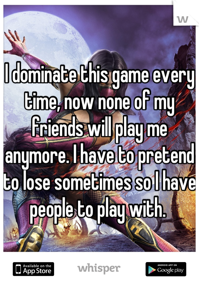 I dominate this game every time, now none of my friends will play me anymore. I have to pretend to lose sometimes so I have people to play with. 