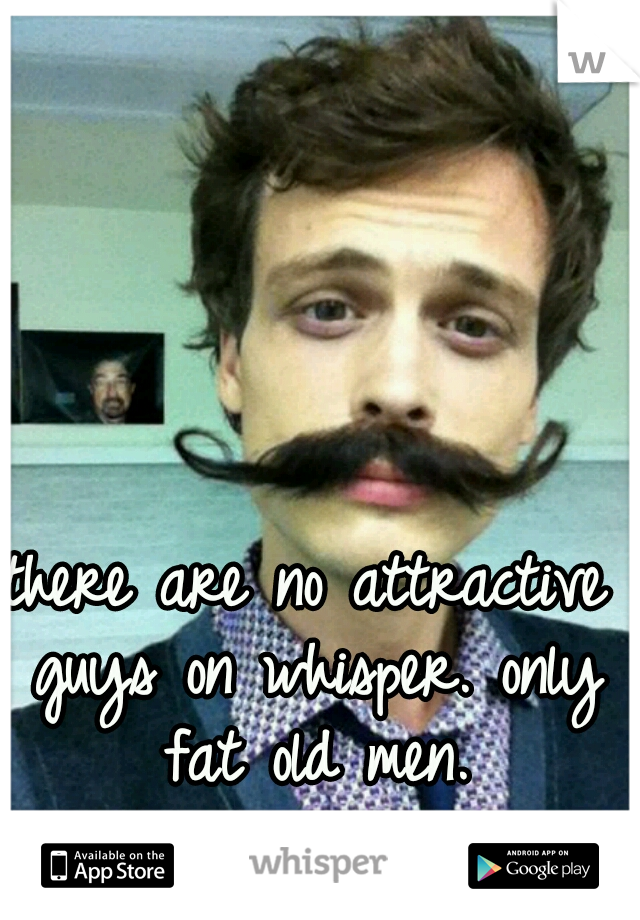 there are no attractive guys on whisper. only fat old men.