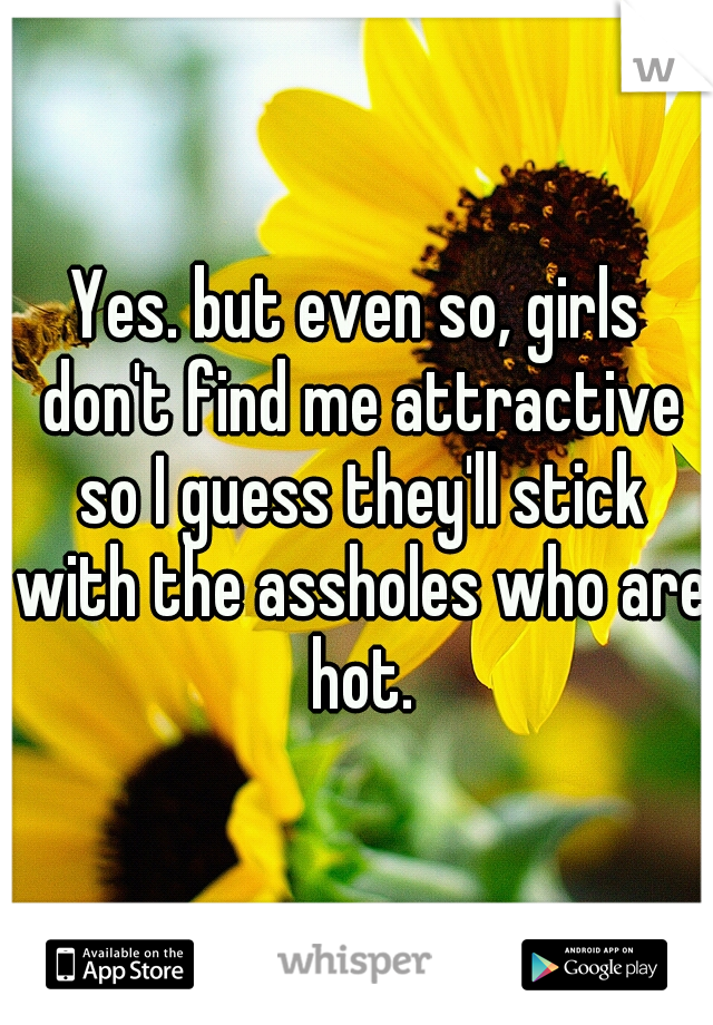 Yes. but even so, girls don't find me attractive so I guess they'll stick with the assholes who are hot.