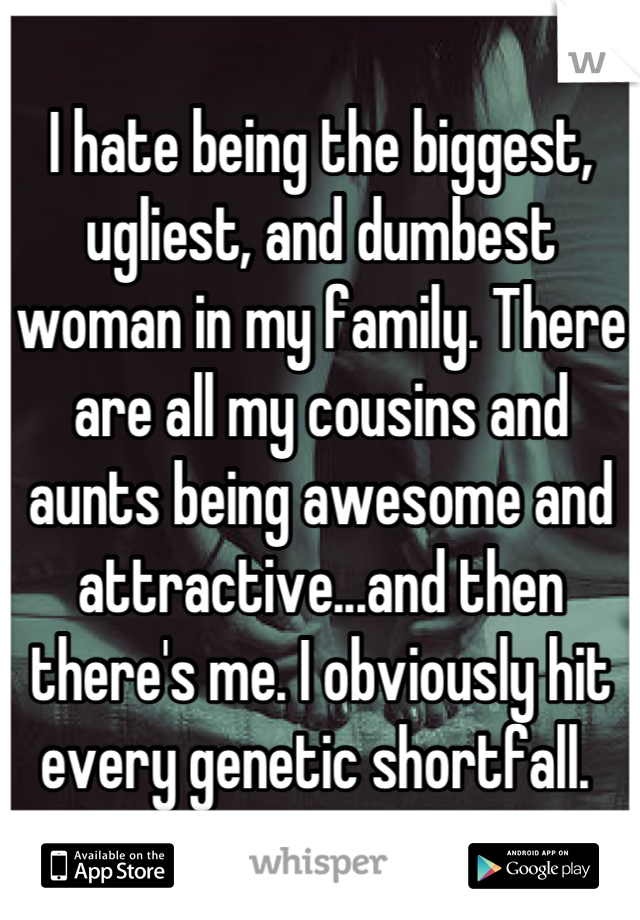 I hate being the biggest, ugliest, and dumbest woman in my family. There are all my cousins and aunts being awesome and attractive...and then there's me. I obviously hit every genetic shortfall. 