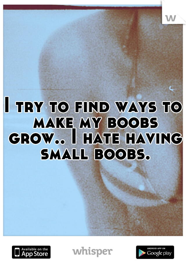 I try to find ways to make my boobs grow.. I hate having small boobs.