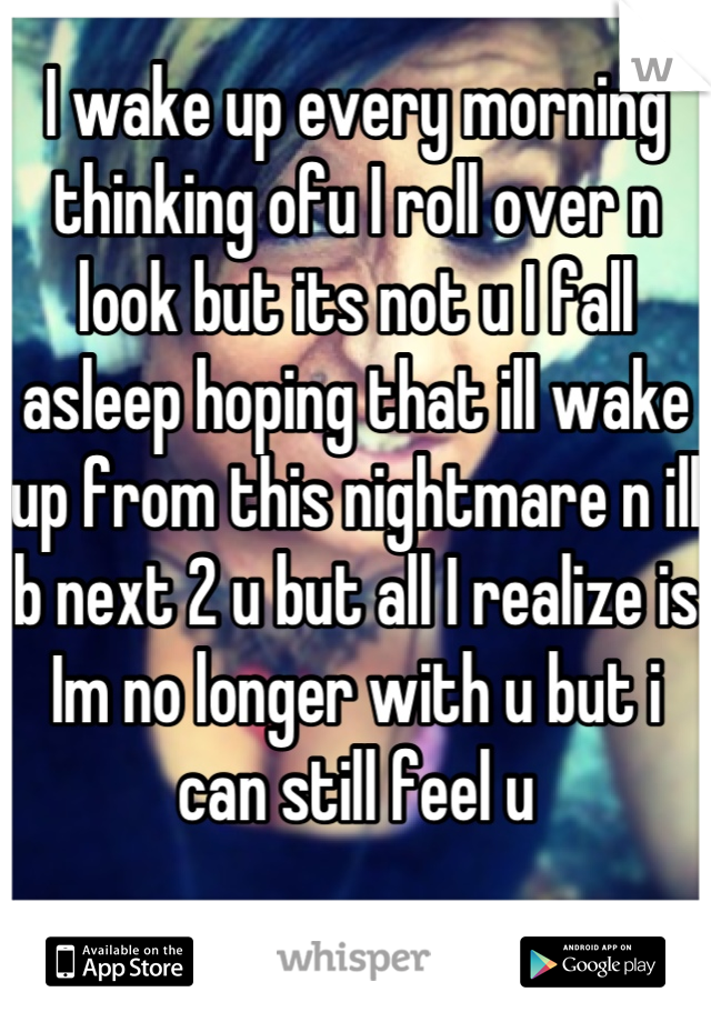 I wake up every morning thinking ofu I roll over n look but its not u I fall asleep hoping that ill wake up from this nightmare n ill b next 2 u but all I realize is Im no longer with u but i can still feel u