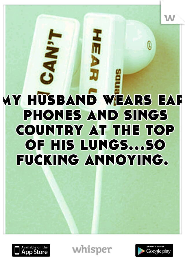 my husband wears ear phones and sings country at the top of his lungs...so fucking annoying. 