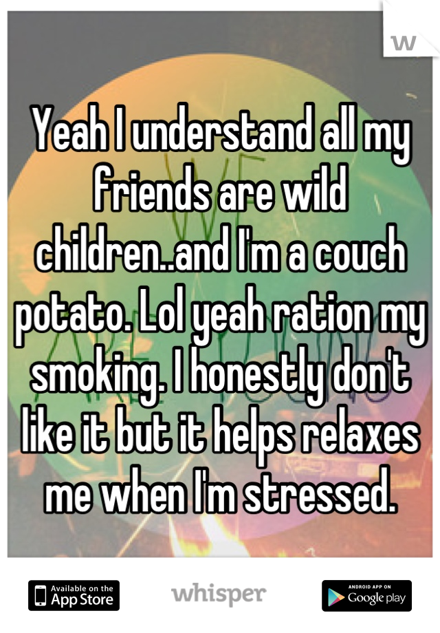 Yeah I understand all my friends are wild children..and I'm a couch potato. Lol yeah ration my smoking. I honestly don't like it but it helps relaxes me when I'm stressed.