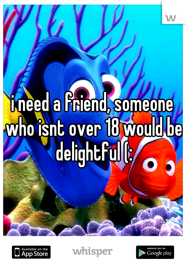 i need a friend, someone who isnt over 18 would be delightful (: