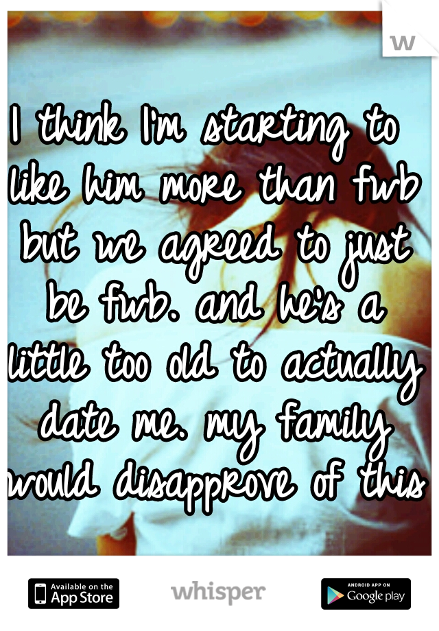 I think I'm starting to like him more than fwb but we agreed to just be fwb. and he's a little too old to actually date me. my family would disapprove of this.