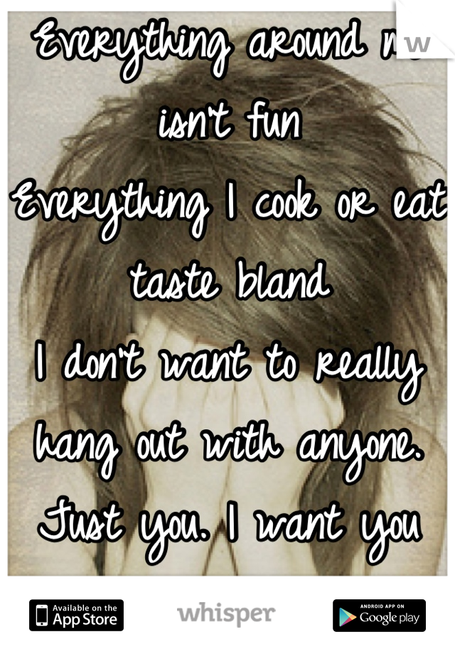 Everything around me isn't fun 
Everything I cook or eat taste bland 
I don't want to really hang out with anyone. Just you. I want you all of you. No one else. I'm ready for you. 