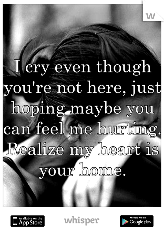 I cry even though you're not here, just hoping maybe you can feel me hurting. Realize my heart is your home.