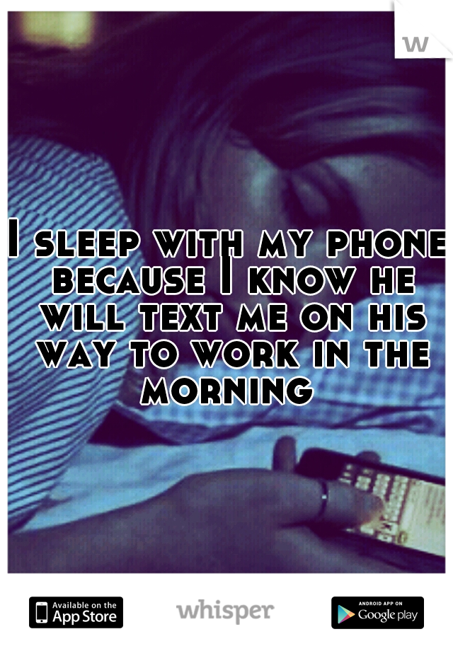 I sleep with my phone because I know he will text me on his way to work in the morning 