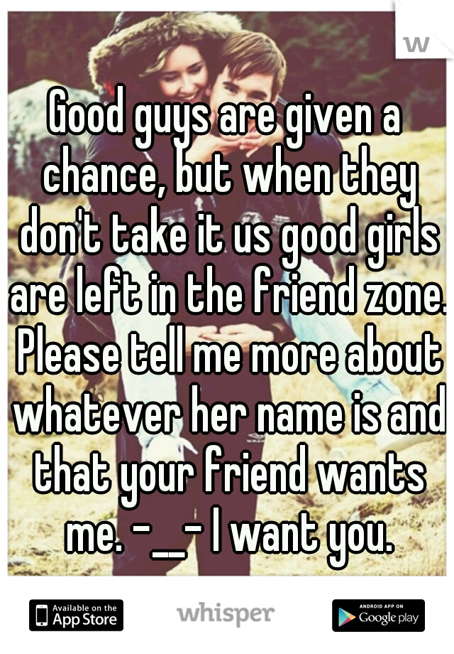 Good guys are given a chance, but when they don't take it us good girls are left in the friend zone. Please tell me more about whatever her name is and that your friend wants me. -__- I want you.