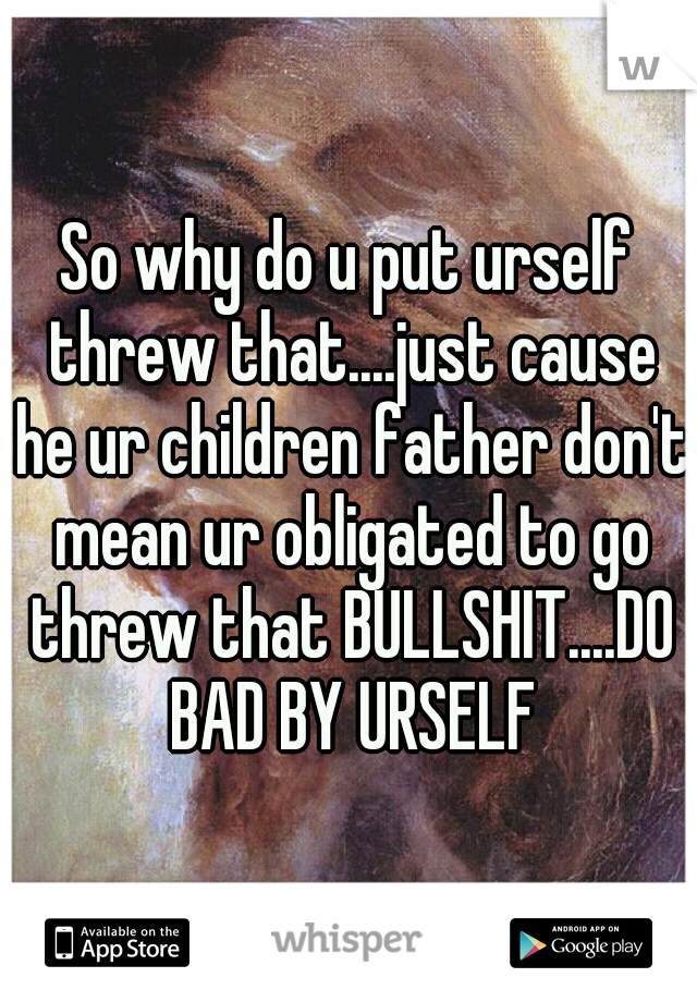 So why do u put urself threw that....just cause he ur children father don't mean ur obligated to go threw that BULLSHIT....DO BAD BY URSELF
