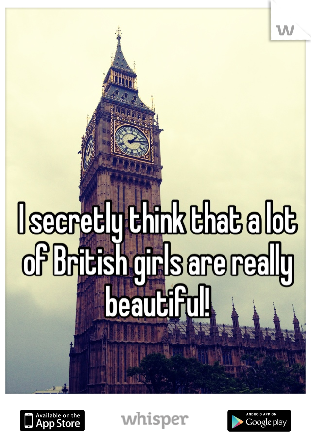 I secretly think that a lot of British girls are really beautiful!