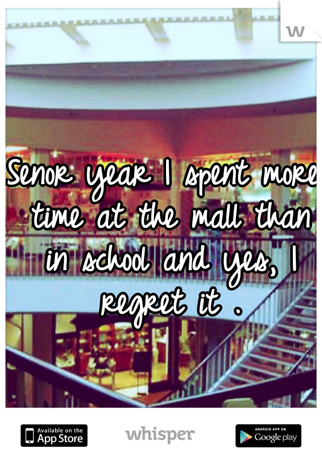 Senor year I spent more time at the mall than in school and yes, I regret it .