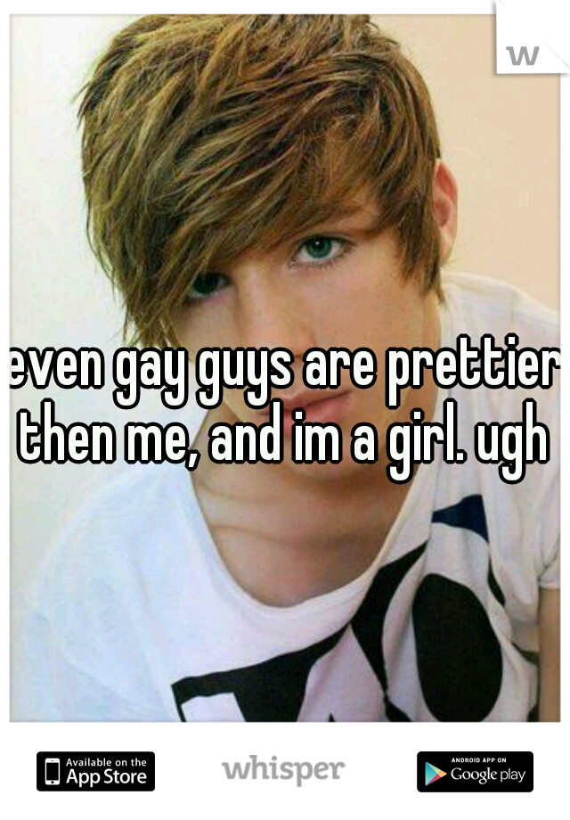 even gay guys are prettier then me, and im a girl. ugh 