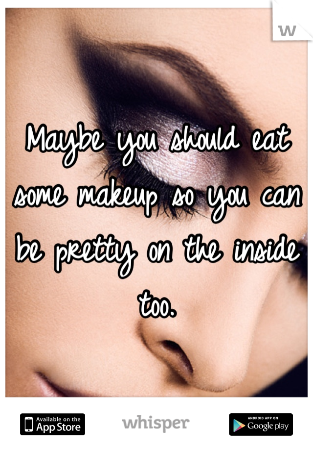 Maybe you should eat some makeup so you can be pretty on the inside too.