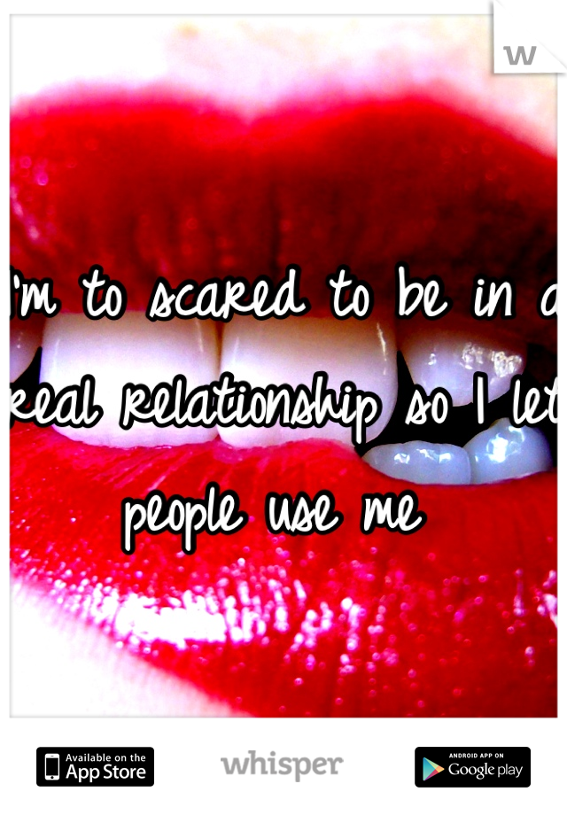 I'm to scared to be in a real relationship so I let people use me 