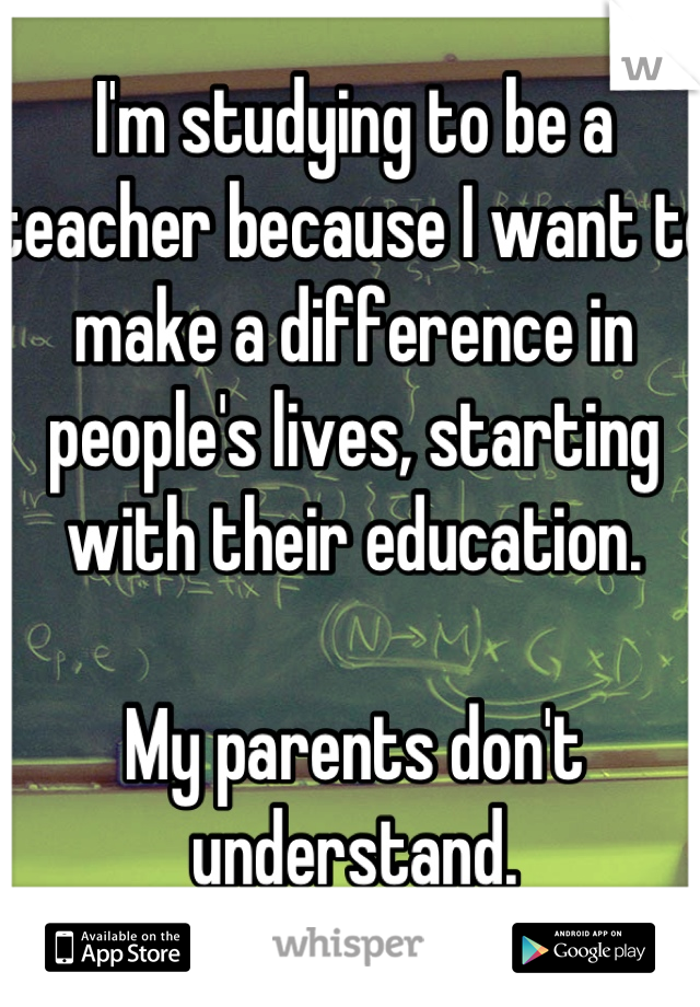 I'm studying to be a teacher because I want to make a difference in people's lives, starting with their education. 

My parents don't understand.