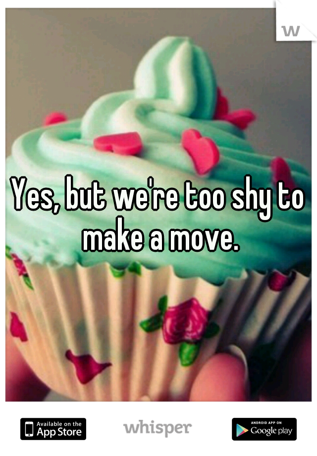 Yes, but we're too shy to make a move.