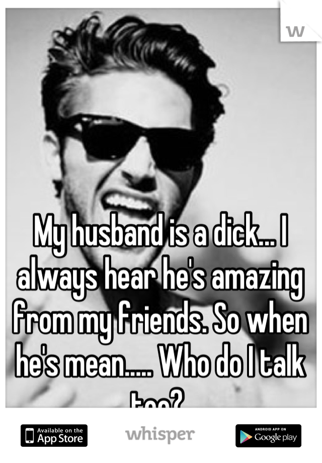 My husband is a dick... I always hear he's amazing from my friends. So when he's mean..... Who do I talk too? 