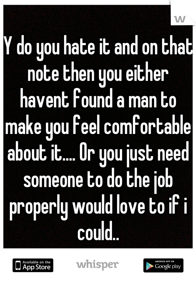 Y do you hate it and on that note then you either havent found a man to make you feel comfortable about it.... Or you just need someone to do the job properly would love to if i could..