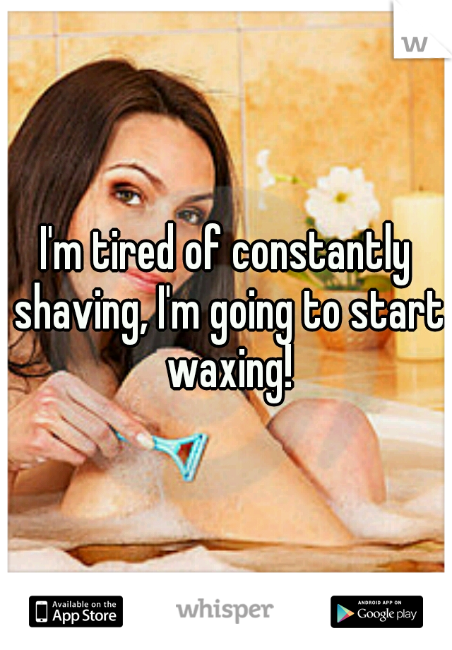 I'm tired of constantly shaving, I'm going to start waxing!