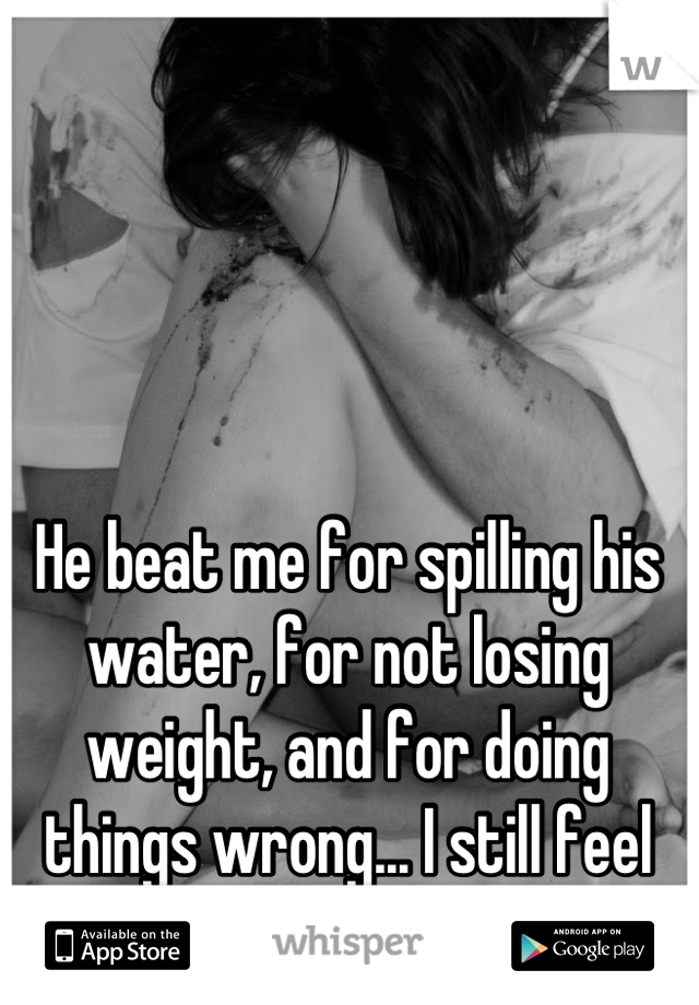 He beat me for spilling his water, for not losing weight, and for doing things wrong... I still feel like it was my fault