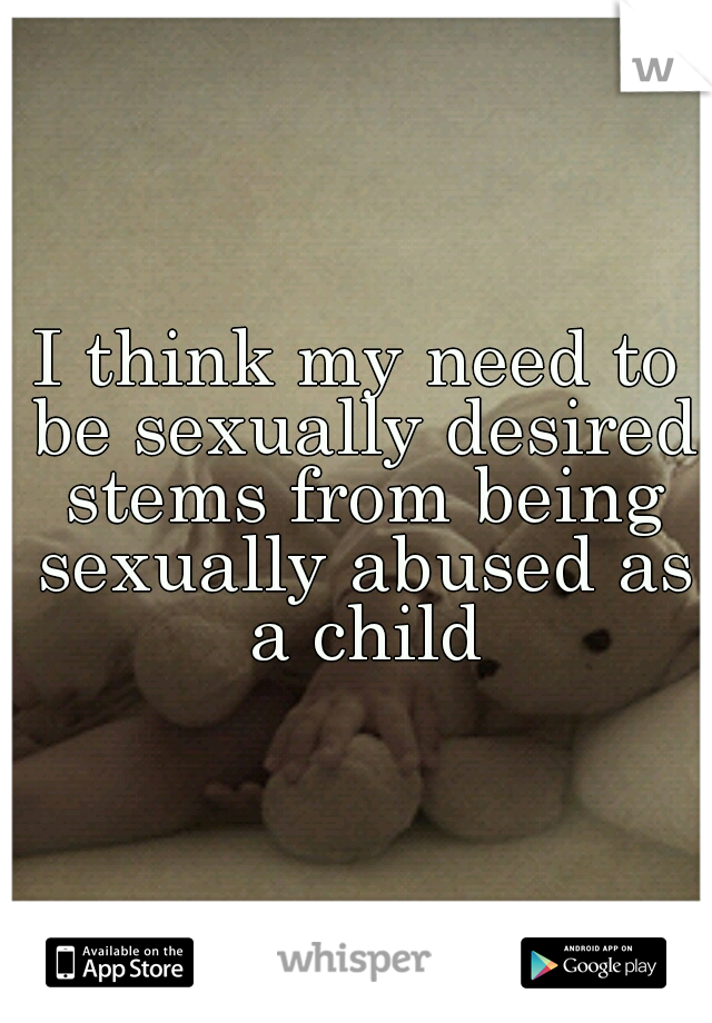 I think my need to be sexually desired stems from being sexually abused as a child