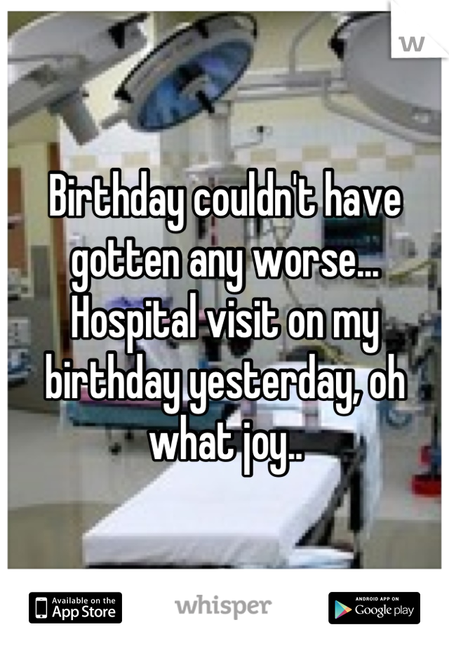 Birthday couldn't have gotten any worse...  Hospital visit on my birthday yesterday, oh what joy..