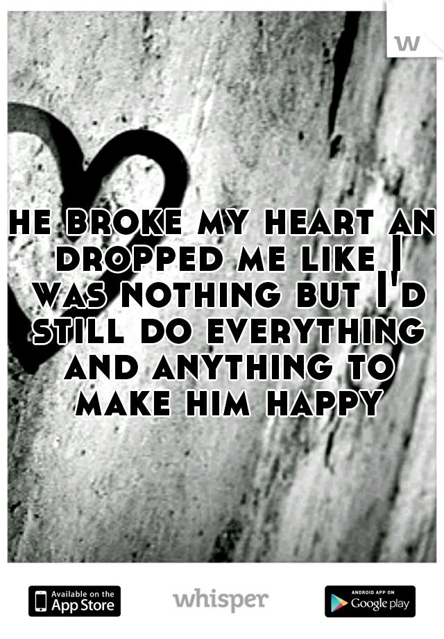 he broke my heart an dropped me like I was nothing but I'd still do everything and anything to make him happy