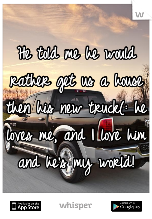 He told me he would rather get us a house then his new truck(: he loves me, and I love him and he's my world!