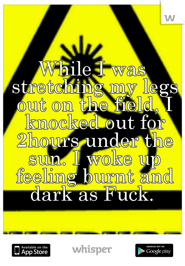 While I was stretching my legs out on the field, I knocked out for 2hours under the sun. I woke up feeling burnt and dark as Fuck. 