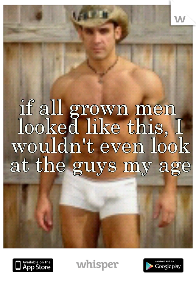 if all grown men looked like this, I wouldn't even look at the guys my age